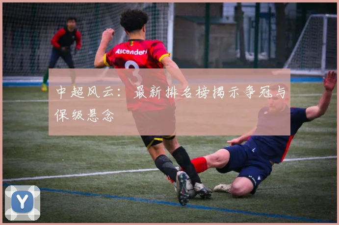 中超风云：最新排名榜揭示争冠与保级悬念