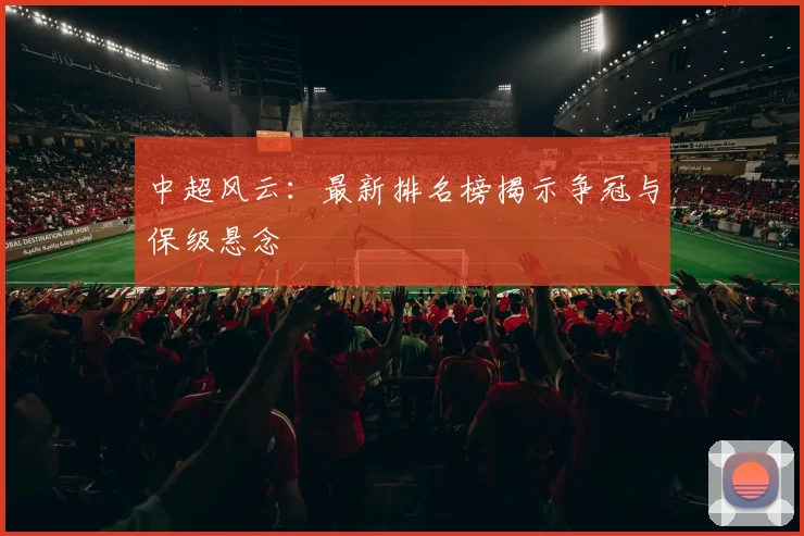 中超风云：最新排名榜揭示争冠与保级悬念