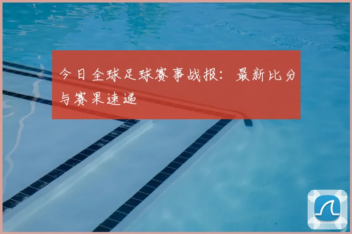 今日全球足球赛事战报：最新比分与赛果速递