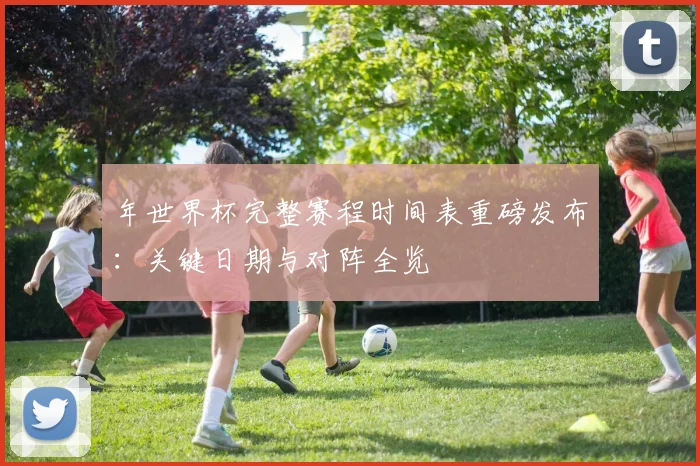 年世界杯完整赛程时间表重磅发布：关键日期与对阵全览