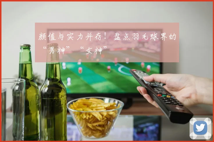 颜值与实力并存！盘点羽毛球界的“男神”“女神”